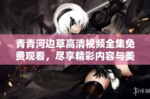 青青河边草高清视频全集免费观看，尽享精彩内容与美好时光