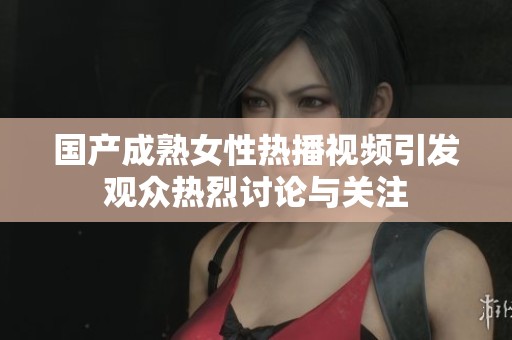 国产成熟女性热播视频引发观众热烈讨论与关注