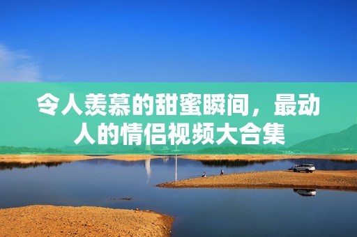令人羡慕的甜蜜瞬间，最动人的情侣视频大合集