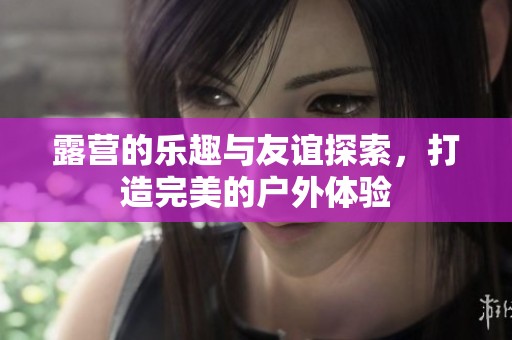 露营的乐趣与友谊探索，打造完美的户外体验