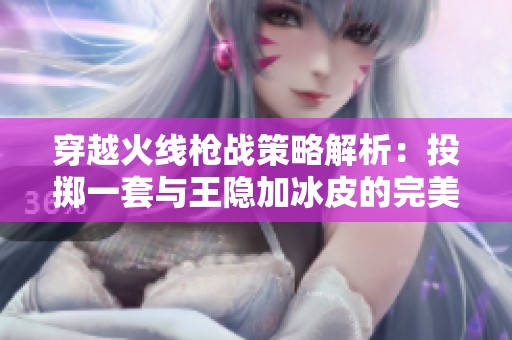 穿越火线枪战策略解析：投掷一套与王隐加冰皮的完美结合