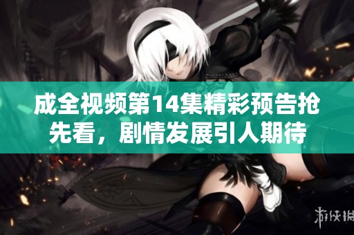 成全视频第14集精彩预告抢先看，剧情发展引人期待