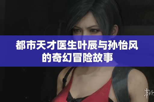 都市天才医生叶辰与孙怡风的奇幻冒险故事