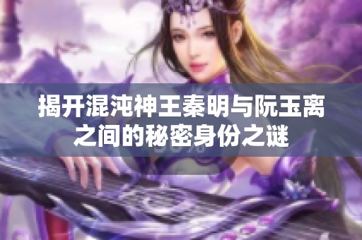 揭开混沌神王秦明与阮玉离之间的秘密身份之谜