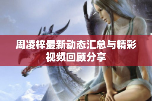 周凌梓最新动态汇总与精彩视频回顾分享