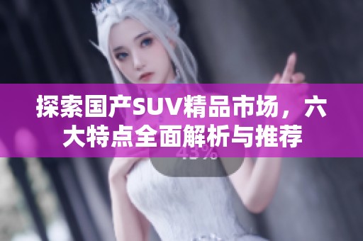 探索国产SUV精品市场，六大特点全面解析与推荐