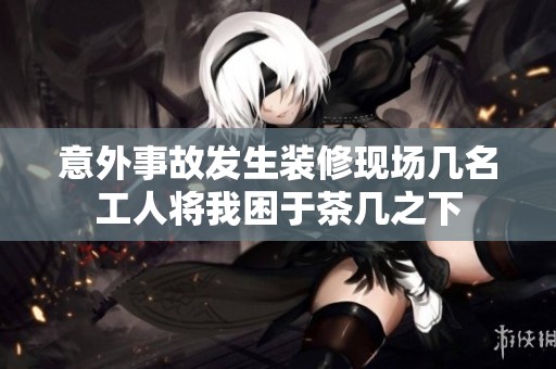 意外事故发生装修现场几名工人将我困于茶几之下