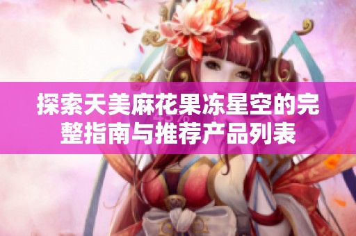 探索天美麻花果冻星空的完整指南与推荐产品列表