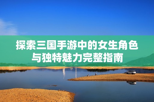 探索三国手游中的女生角色与独特魅力完整指南