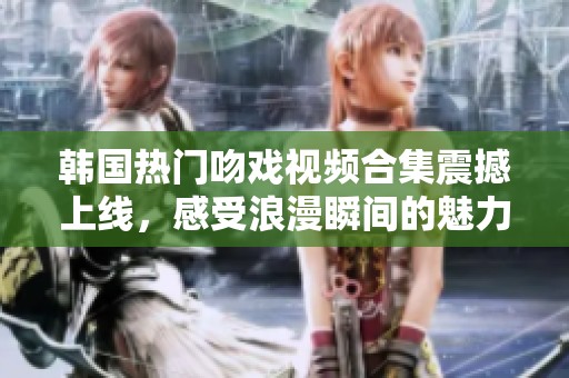韩国热门吻戏视频合集震撼上线，感受浪漫瞬间的魅力