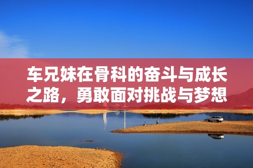 车兄妹在骨科的奋斗与成长之路，勇敢面对挑战与梦想