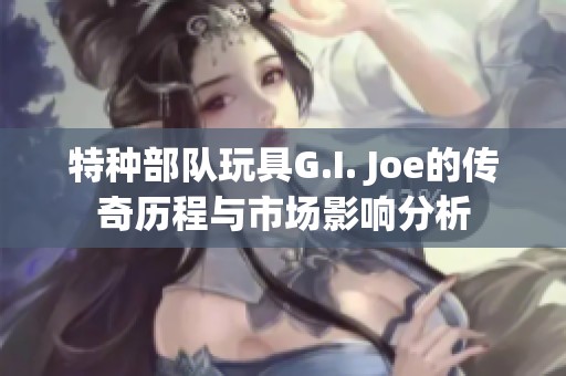 特种部队玩具G.I. Joe的传奇历程与市场影响分析