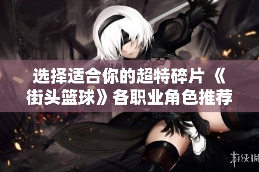 选择适合你的超特碎片 《街头篮球》各职业角色推荐攻略