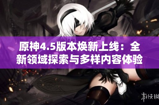 原神4.5版本焕新上线：全新领域探索与多样内容体验一触即发