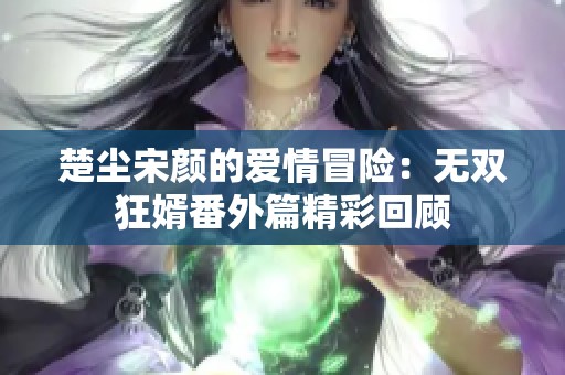 楚尘宋颜的爱情冒险：无双狂婿番外篇精彩回顾