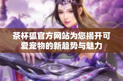 茶杯狐官方网站为您揭开可爱宠物的新趋势与魅力
