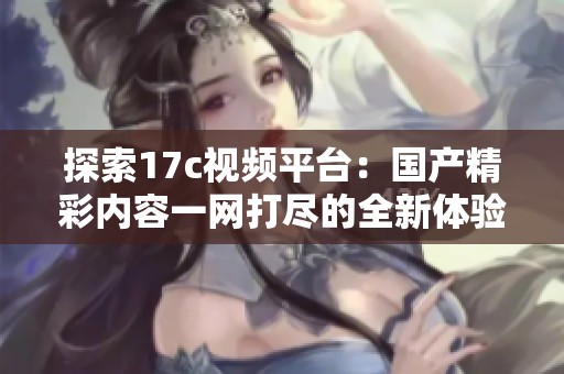 探索17c视频平台：国产精彩内容一网打尽的全新体验