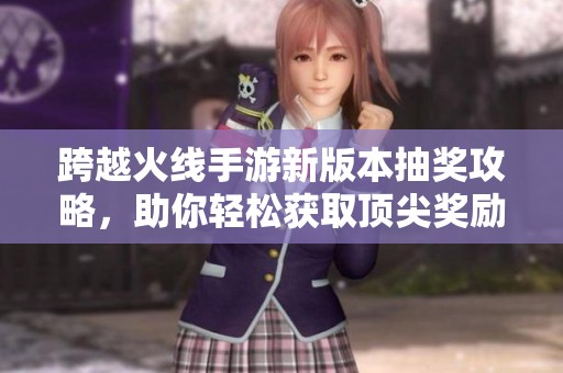 跨越火线手游新版本抽奖攻略，助你轻松获取顶尖奖励