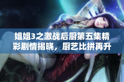 姐姐3之激战后厨第五集精彩剧情揭晓，厨艺比拼再升级