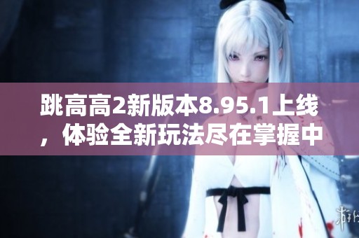 跳高高2新版本8.95.1上线，体验全新玩法尽在掌握中