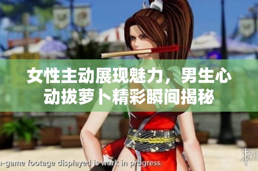 女性主动展现魅力，男生心动拔萝卜精彩瞬间揭秘