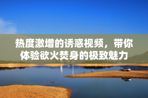 热度激增的诱惑视频，带你体验欲火焚身的极致魅力