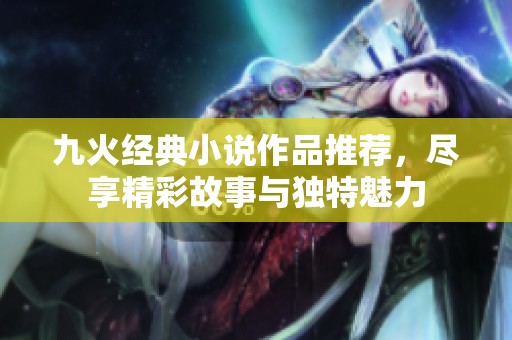 九火经典小说作品推荐，尽享精彩故事与独特魅力