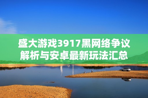 盛大游戏3917黑网络争议解析与安卓最新玩法汇总