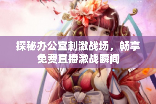 探秘办公室刺激战场，畅享免费直播激战瞬间