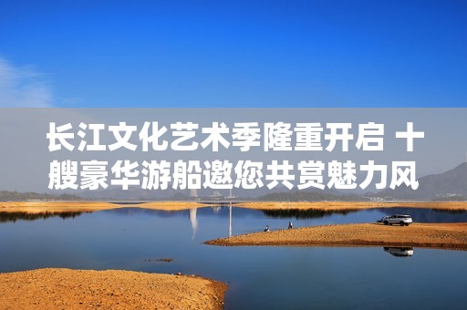长江文化艺术季隆重开启 十艘豪华游船邀您共赏魅力风光