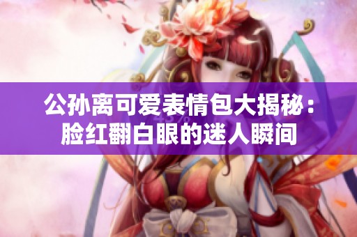 公孙离可爱表情包大揭秘：脸红翻白眼的迷人瞬间