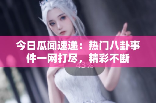 今日瓜闻速递：热门八卦事件一网打尽，精彩不断