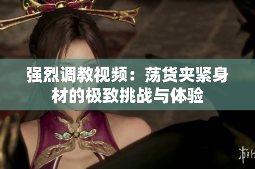强烈调教视频：荡货夹紧身材的极致挑战与体验