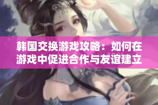 韩国交换游戏攻略：如何在游戏中促进合作与友谊建立