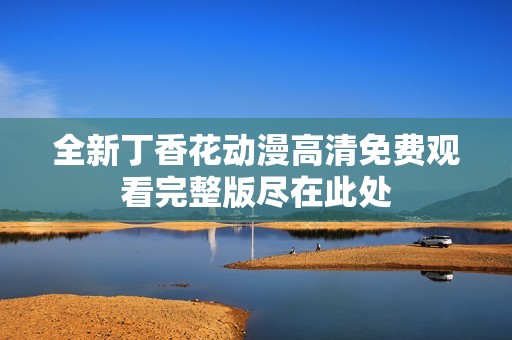 全新丁香花动漫高清免费观看完整版尽在此处