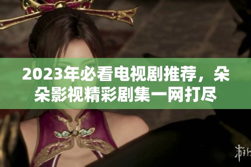 2023年必看电视剧推荐，朵朵影视精彩剧集一网打尽