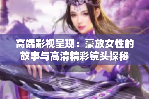 高端影视呈现：豪放女性的故事与高清精彩镜头探秘