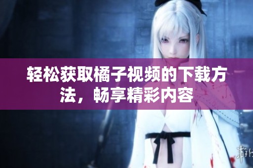 轻松获取橘子视频的下载方法，畅享精彩内容