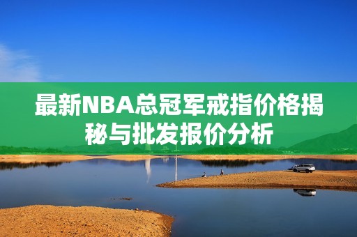 最新NBA总冠军戒指价格揭秘与批发报价分析