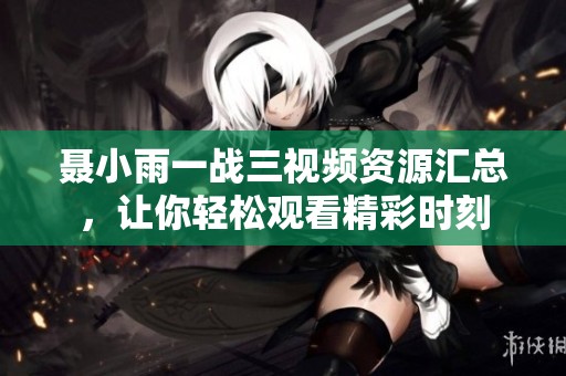 聂小雨一战三视频资源汇总，让你轻松观看精彩时刻