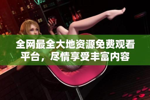 全网最全大地资源免费观看平台，尽情享受丰富内容