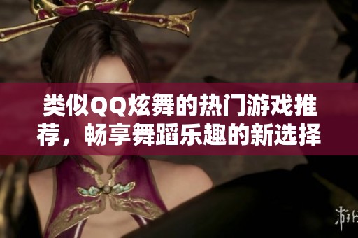 类似QQ炫舞的热门游戏推荐，畅享舞蹈乐趣的新选择