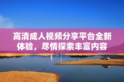 高清成人视频分享平台全新体验，尽情探索丰富内容