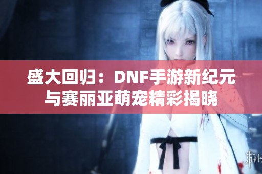 盛大回归：DNF手游新纪元与赛丽亚萌宠精彩揭晓
