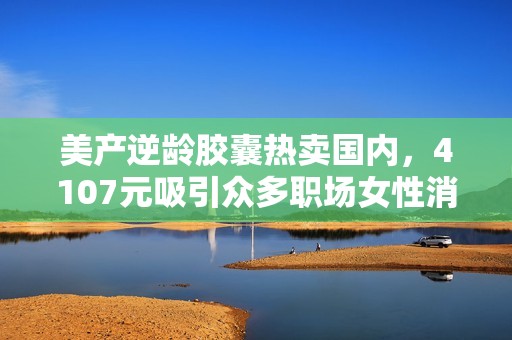 美产逆龄胶囊热卖国内，4107元吸引众多职场女性消费