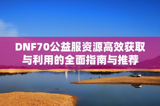 DNF70公益服资源高效获取与利用的全面指南与推荐