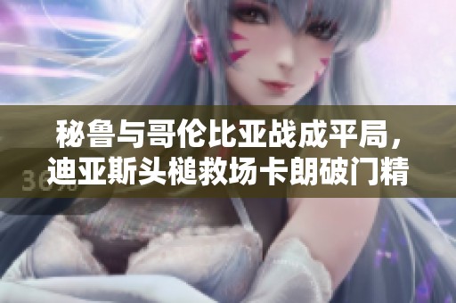 秘鲁与哥伦比亚战成平局，迪亚斯头槌救场卡朗破门精彩瞬间