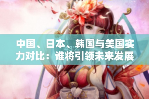 中国、日本、韩国与美国实力对比：谁将引领未来发展潮流