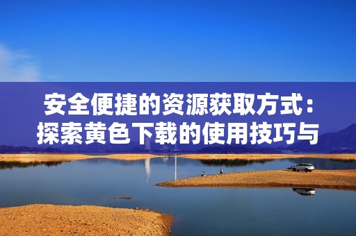安全便捷的资源获取方式：探索黄色下载的使用技巧与注意事项
