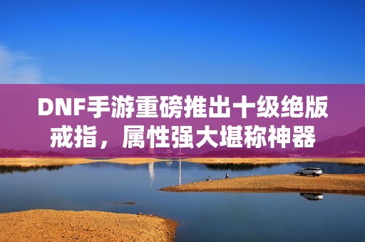DNF手游重磅推出十级绝版戒指，属性强大堪称神器